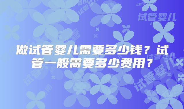 做试管婴儿需要多少钱？试管一般需要多少费用？