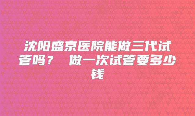 沈阳盛京医院能做三代试管吗? 做一次试管要多少钱