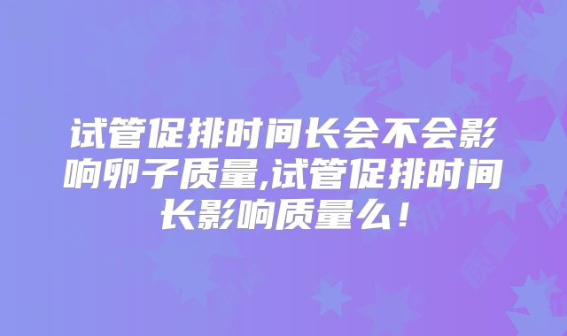 试管促排时间长会不会影响卵子质量,试管促排时间长影响质量么！