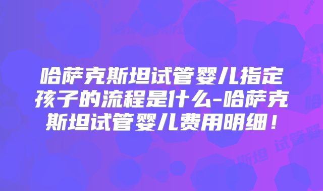 哈萨克斯坦试管婴儿指定孩子的流程是什么-哈萨克斯坦试管婴儿费用明细！