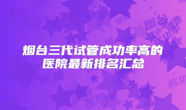 烟台三代试管成功率高的医院最新排名汇总