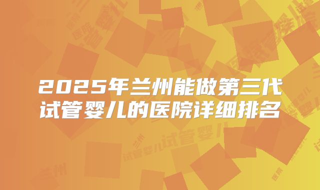 2025年兰州能做第三代试管婴儿的医院详细排名
