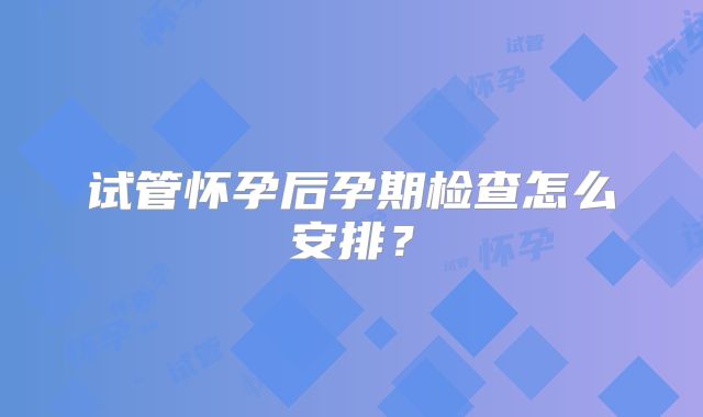 试管怀孕后孕期检查怎么安排？