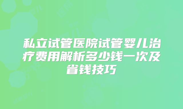 私立试管医院试管婴儿治疗费用解析多少钱一次及省钱技巧