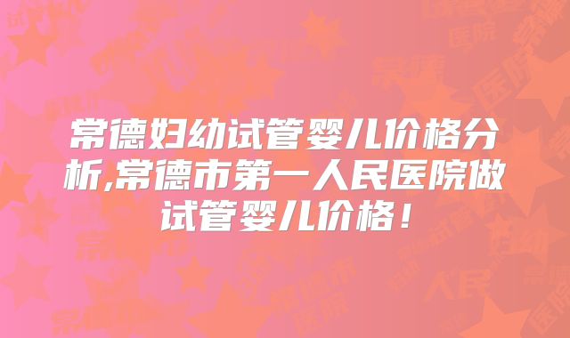 常德妇幼试管婴儿价格分析,常德市第一人民医院做试管婴儿价格!