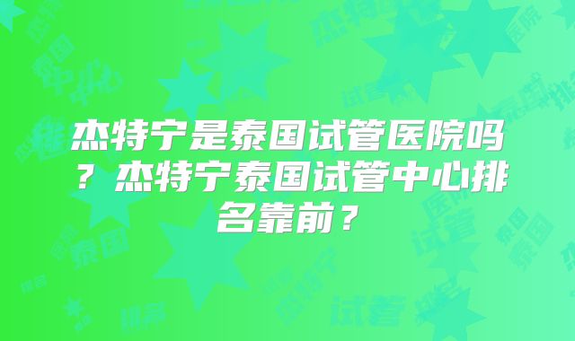 杰特宁是泰国试管医院吗？杰特宁泰国试管中心排名靠前？