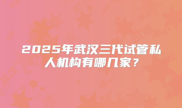 2025年武汉三代试管私人机构有哪几家?