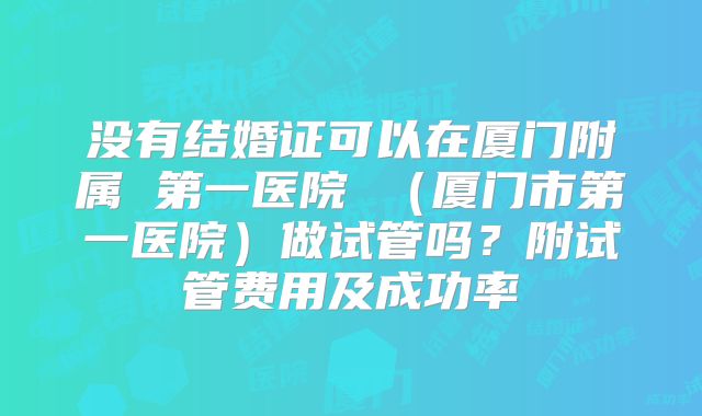 没有结婚证可以在厦门附属 第一医院 （厦门市第一医院）做试管吗？附试管费用及成功率