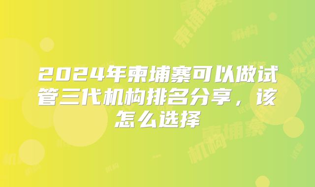 2024年柬埔寨可以做试管三代机构排名分享,该怎么选择