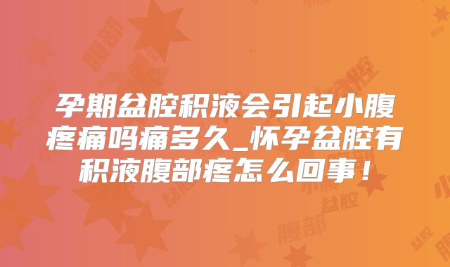 孕期盆腔积液会引起小腹疼痛吗痛多久_怀孕盆腔有积液腹部疼怎么回事!
