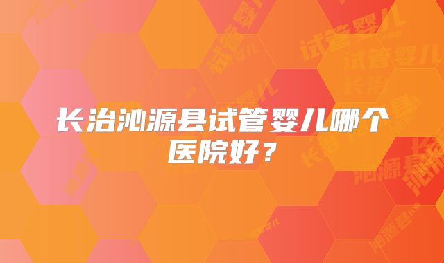 长治沁源县试管婴儿哪个医院好?