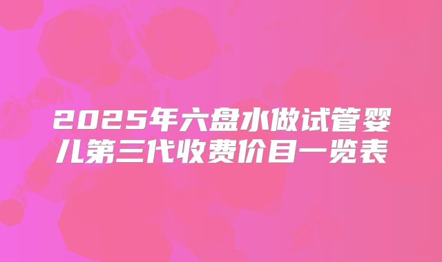 2025年六盘水做试管婴儿第三代收费价目一览表