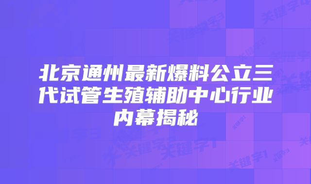 北京通州最新爆料公立三代试管生殖辅助中心行业内幕揭秘