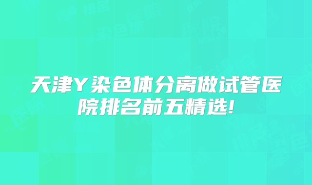 天津Y染色体分离做试管医院排名前五精选!