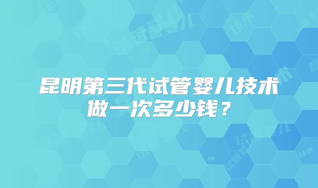 昆明第三代试管婴儿技术做一次多少钱？