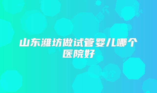 山东潍坊做试管婴儿哪个医院好