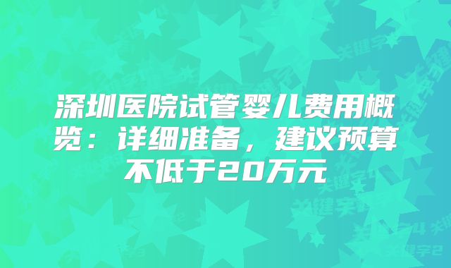 深圳医院试管婴儿费用概览：详细准备，建议预算不低于20万元