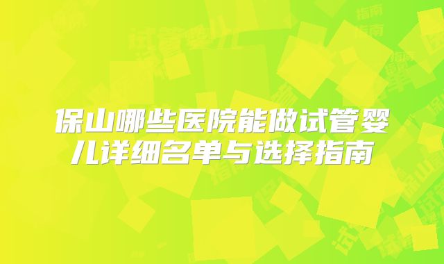 保山哪些医院能做试管婴儿详细名单与选择指南