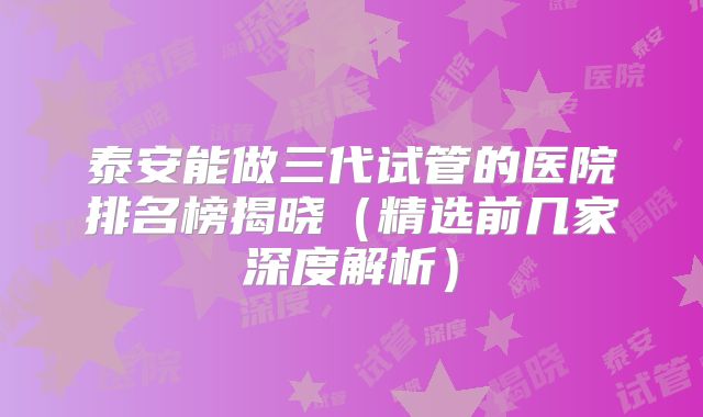 泰安能做三代试管的医院排名榜揭晓（精选前几家深度解析）