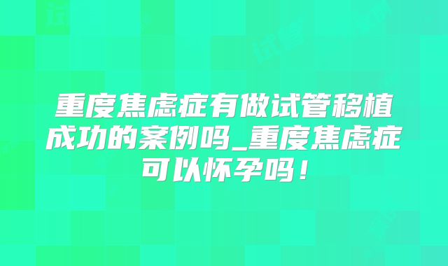 重度焦虑症有做试管移植成功的案例吗_重度焦虑症可以怀孕吗！