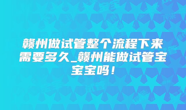 赣州做试管整个流程下来需要多久_赣州能做试管宝宝宝吗！