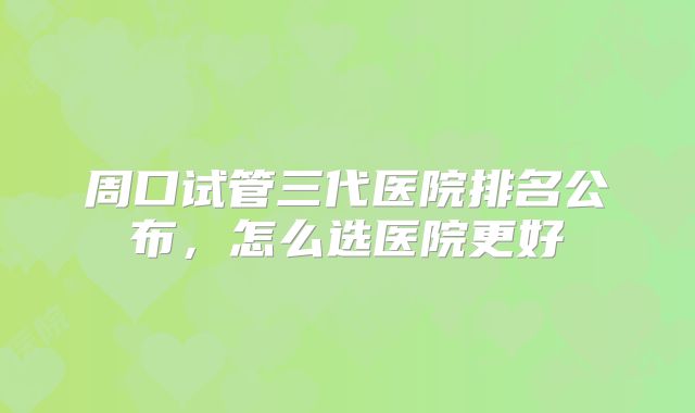 周口试管三代医院排名公布，怎么选医院更好
