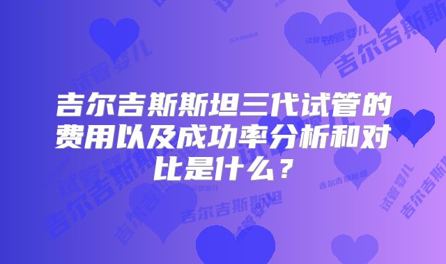 吉尔吉斯斯坦三代试管的费用以及成功率分析和对比是什么？
