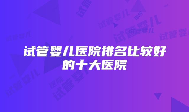 试管婴儿医院排名比较好的十大医院