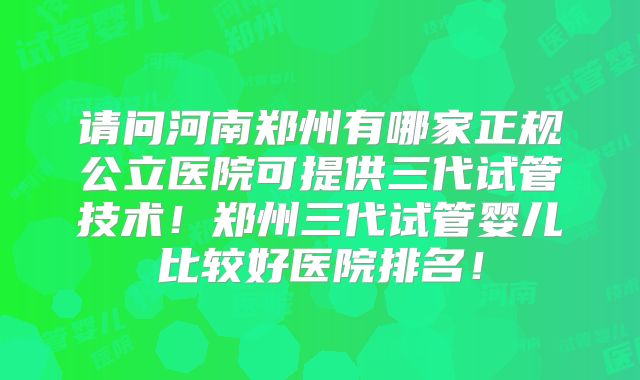 请问河南郑州有哪家正规公立医院可提供三代试管技术！郑州三代试管婴儿比较好医院排名！