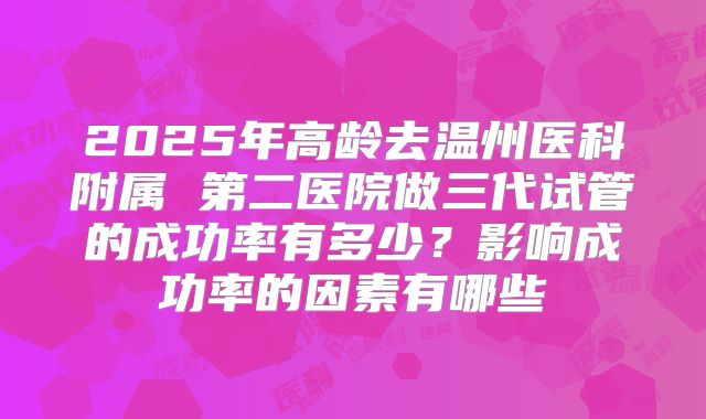 2025年高龄去温州医科附属 第二医院做三代试管的成功率有多少?影响成功率的因素有哪些