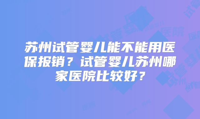 苏州试管婴儿能不能用医保报销？试管婴儿苏州哪家医院比较好？