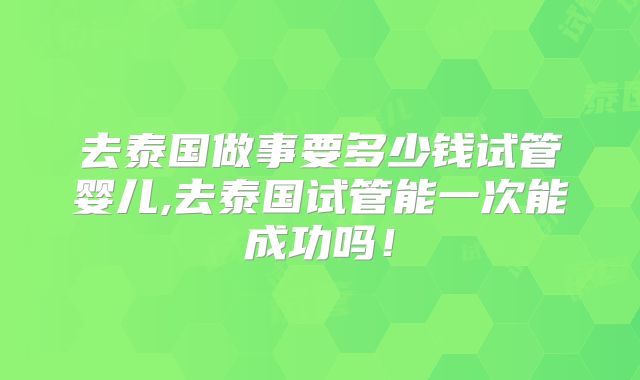 去泰国做事要多少钱试管婴儿,去泰国试管能一次能成功吗！