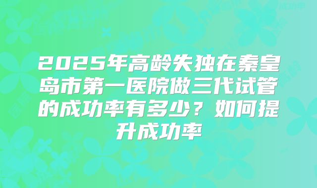 2025年高龄失独在秦皇岛市第一医院做三代试管的成功率有多少?如何提升成功率