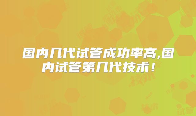 国内几代试管成功率高,国内试管第几代技术!