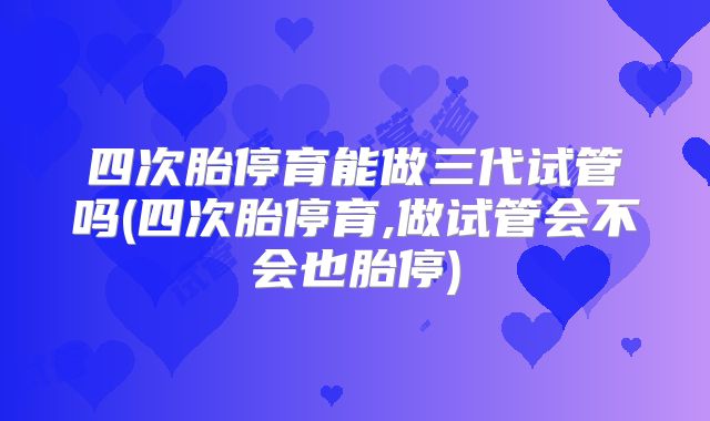 四次胎停育能做三代试管吗(四次胎停育,做试管会不会也胎停)