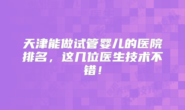 天津能做试管婴儿的医院排名，这几位医生技术不错！