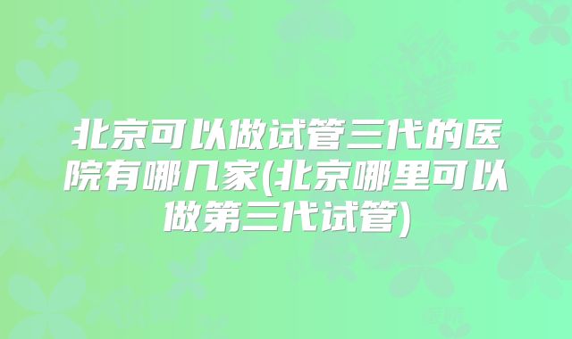 北京可以做试管三代的医院有哪几家(北京哪里可以做第三代试管)