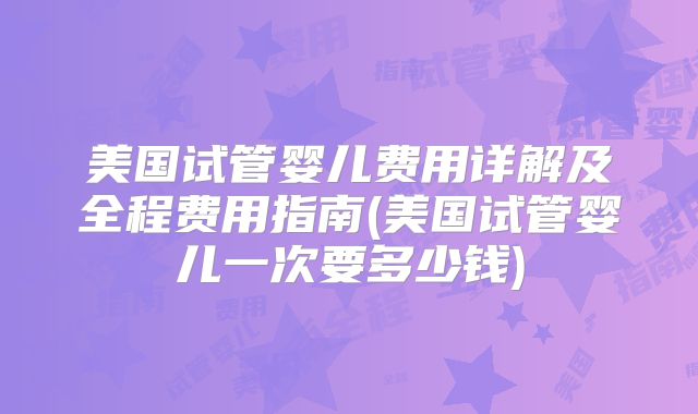 美国试管婴儿费用详解及全程费用指南(美国试管婴儿一次要多少钱)