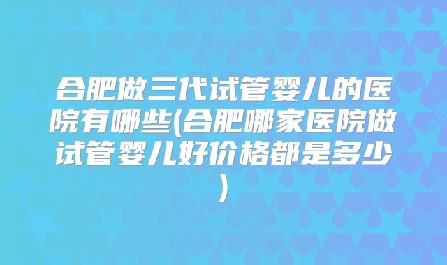 合肥做三代试管婴儿的医院有哪些(合肥哪家医院做试管婴儿好价格都是多少)
