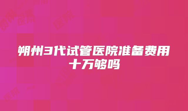 朔州3代试管医院准备费用十万够吗