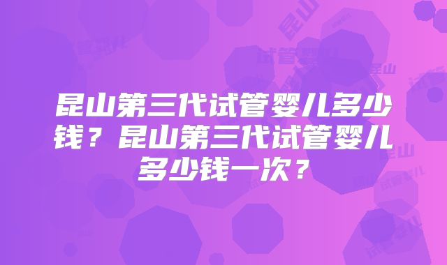 昆山第三代试管婴儿多少钱？昆山第三代试管婴儿多少钱一次？