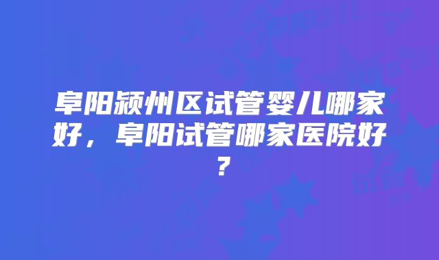 阜阳颍州区试管婴儿哪家好,阜阳试管哪家医院好?