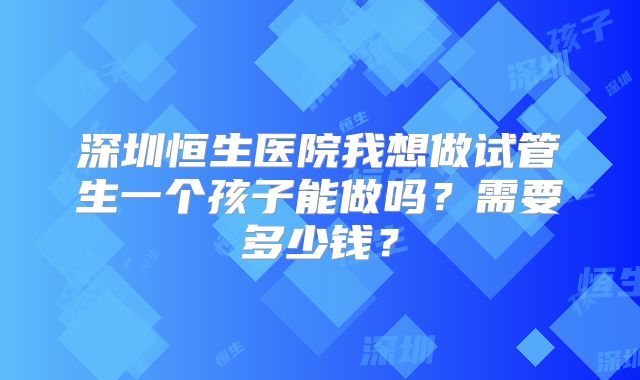 深圳恒生医院我想做试管生一个孩子能做吗？需要多少钱？