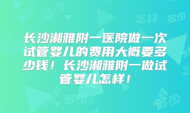 长沙湘雅附一医院做一次试管婴儿的费用大概要多少钱！长沙湘雅附一做试管婴儿怎样！