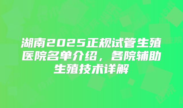 湖南2025正规试管生殖医院名单介绍，各院辅助生殖技术详解