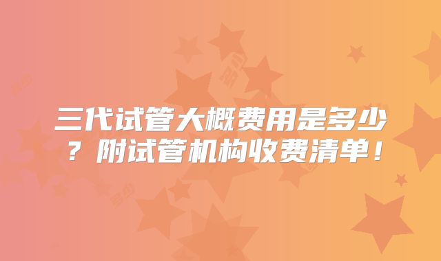 三代试管大概费用是多少?附试管机构收费清单!