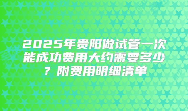 2025年贵阳做试管一次能成功费用大约需要多少？附费用明细清单