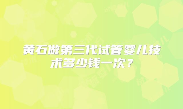 黄石做第三代试管婴儿技术多少钱一次？
