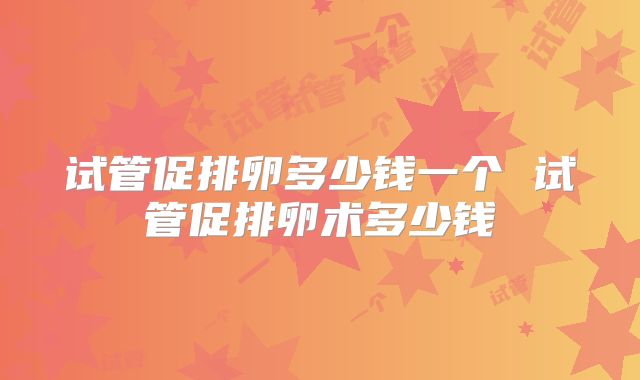 试管促排卵多少钱一个 试管促排卵术多少钱