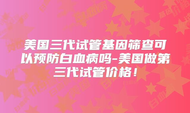 美国三代试管基因筛查可以预防白血病吗-美国做第三代试管价格!